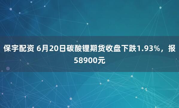 保宇配资 6月20日碳酸锂期货收盘下跌1.93%，报58900元