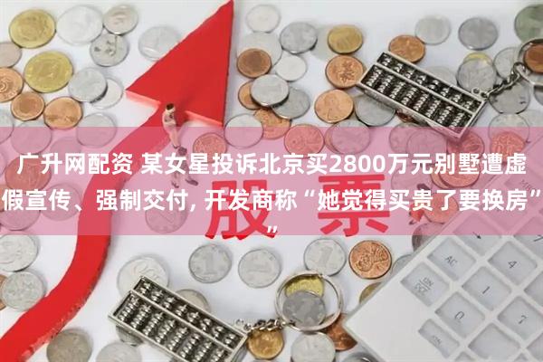 广升网配资 某女星投诉北京买2800万元别墅遭虚假宣传、强制交付, 开发商称“她觉得买贵了要换房”