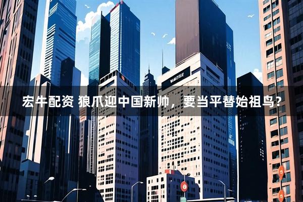 宏牛配资 狼爪迎中国新帅，要当平替始祖鸟？