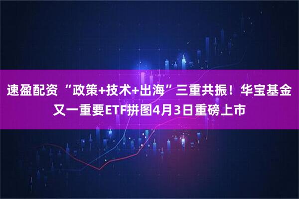 速盈配资 “政策+技术+出海”三重共振！华宝基金又一重要ETF拼图4月3日重磅上市